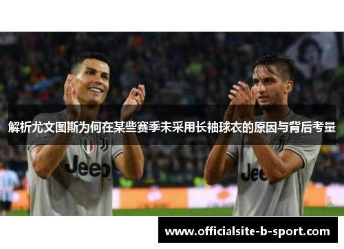 解析尤文图斯为何在某些赛季未采用长袖球衣的原因与背后考量 解析尤文图斯为何在某些赛季未采用长袖球衣的原因与背后考量