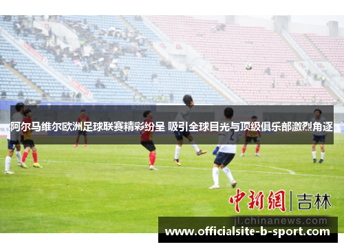 阿尔马维尔欧洲足球联赛精彩纷呈 吸引全球目光与顶级俱乐部激烈角逐 阿尔马维尔欧洲足球联赛精彩纷呈 吸引全球目光与顶级俱乐部激烈角逐