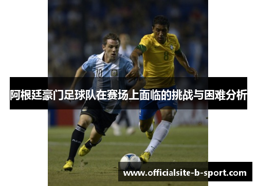 阿根廷豪门足球队在赛场上面临的挑战与困难分析 阿根廷豪门足球队在赛场上面临的挑战与困难分析