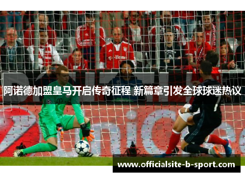 阿诺德加盟皇马开启传奇征程 新篇章引发全球球迷热议