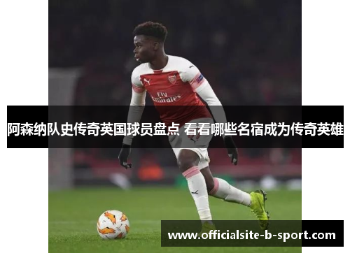 阿森纳队史传奇英国球员盘点 看看哪些名宿成为传奇英雄