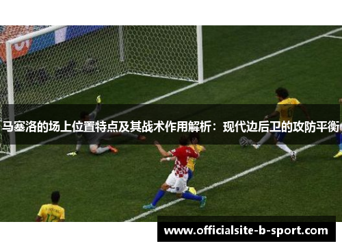马塞洛的场上位置特点及其战术作用解析：现代边后卫的攻防平衡