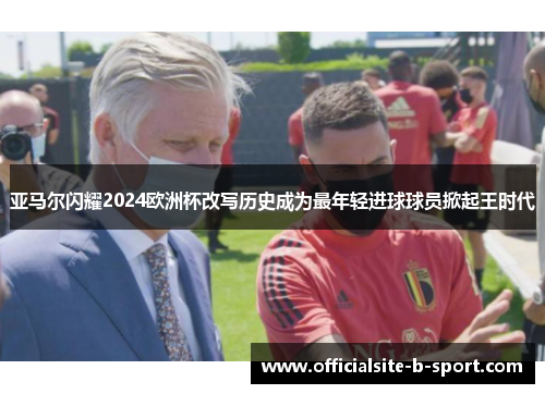亚马尔闪耀2024欧洲杯改写历史成为最年轻进球球员掀起王时代 亚马尔闪耀2024欧洲杯改写历史成为最年轻进球球员掀起王时代