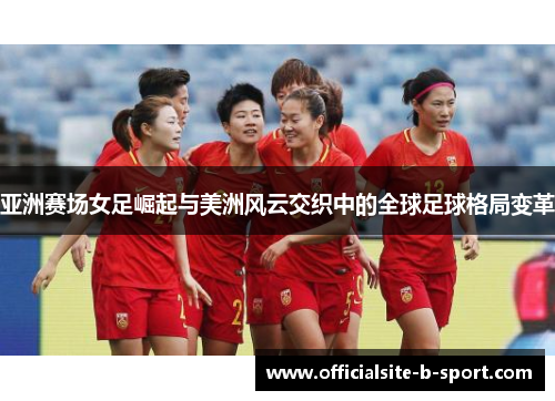 亚洲赛场女足崛起与美洲风云交织中的全球足球格局变革 亚洲赛场女足崛起与美洲风云交织中的全球足球格局变革