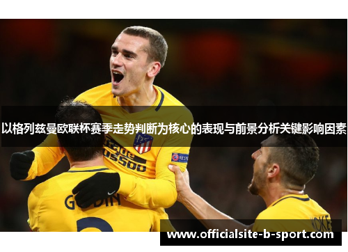以格列兹曼欧联杯赛季走势判断为核心的表现与前景分析关键影响因素
